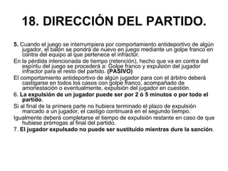 18. DIRECCIÓN DEL PARTIDO. 5.  Cuando el juego se interrumpiera por comportamiento antideportivo de algún jugador, el balón se pondrá de nuevo en juego mediante un golpe franco en contra del equipo al que pertenece el infractor.  En la pérdida intencionada de tiempo (retención), hecho que va en contra del espíritu del juego se procederá a: Golpe franco y expulsión del jugador infractor para el resto del partido.  (PASIVO) El comportamiento antideportivo de algún jugador para con el árbitro deberá castigarse en todos los casos con golpe franco, acompañado de amonestación o eventualmente, expulsión del jugador en cuestión. 6.  La expulsión de un jugador puede ser por 2 ó 5 minutos   o por todo el partido .  Si al final de la primera parte no hubiera terminado el plazo de expulsión marcado a un jugador, el castigo continuará en el segundo tiempo. Igualmente deberá completarse el tiempo de expulsión restante en caso de que hubiese prórrogas al final del partido. 7.  El jugador expulsado no puede ser sustituido mientras dure la sanción . 