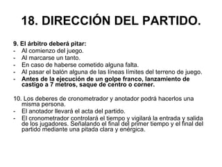 18. DIRECCIÓN DEL PARTIDO. 9. El árbitro deberá pitar: Al comienzo del juego. Al marcarse un tanto. En caso de haberse cometido alguna falta. Al pasar el balón alguna de las líneas límites del terreno de juego. Antes de la ejecución de un golpe franco, lanzamiento de castigo a 7 metros, saque de centro o corner. 10. Los deberes de cronometrador y anotador podrá hacerlos una misma persona.  El anotador llevará el acta del partido. El cronometrador controlará el tiempo y vigilará la entrada y salida de los jugadores. Señalando el final del primer tiempo y el final del partido mediante una pitada clara y enérgica. 