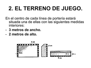 2. EL TERRENO DE JUEGO. En el centro de cada línea de portería estará situada una de ellas con las siguientes medidas interiores: 3 metros de ancho. 2 metros de alto. 
