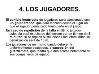 4. LOS JUGADORES. El  cambio incorrecto  de jugadores será sancionado con  un golpe franco , que será lanzado desde el lugar en que el jugador penalizado tomó parte en el juego. En  caso de repetición de la falta  el último jugador culpable será expulsado del terreno por un tiempo de  5 minutos ; si se repiten sustituciones mal efectuadas, la penalización será de 10 m. Los jugadores de un mismo bando deberán ir uniformemente equipados,  a excepción del guardameta , que tendrá que destacarse netamente de sus compañeros de equipo. 
