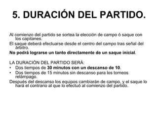 5. DURACIÓN DEL PARTIDO. Al comienzo del partido se sortea la elección de campo ó saque con los capitanes. El saque deberá efectuarse desde el centro del campo tras señal del árbitro. No podrá lograrse un tanto directamente de un saque inicial . LA DURACIÓN DEL PARTIDO SERÁ: Dos tiempos de  30 minutos con un descanso de 10 .  Dos tiempos de 15 minutos sin descanso para los torneos relámpago.  Después del descanso los equipos cambiarán de campo, y el saque lo hará el contrario al que lo efectuó al comienzo del partido. 