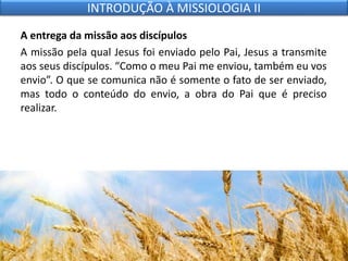 A entrega da missão aos discípulos
A missão pela qual Jesus foi enviado pelo Pai, Jesus a transmite
aos seus discípulos. “Como o meu Pai me enviou, também eu vos
envio”. O que se comunica não é somente o fato de ser enviado,
mas todo o conteúdo do envio, a obra do Pai que é preciso
realizar.
INTRODUÇÃO À MISSIOLOGIA II
 