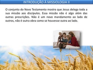O conjunto do Novo Testamento mostra que Jesus delega toda a
sua missão aos discípulos. Essa missão não é algo além das
outras prescrições. Não é um novo mandamento ao lado de
outros, não é outra obra como se houvesse outra ao lado.
INTRODUÇÃO À MISSIOLOGIA II
 