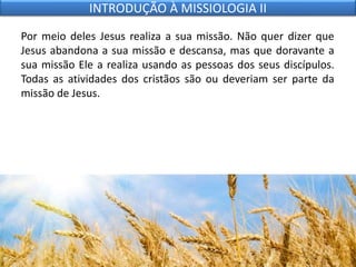 Por meio deles Jesus realiza a sua missão. Não quer dizer que
Jesus abandona a sua missão e descansa, mas que doravante a
sua missão Ele a realiza usando as pessoas dos seus discípulos.
Todas as atividades dos cristãos são ou deveriam ser parte da
missão de Jesus.
INTRODUÇÃO À MISSIOLOGIA II
 