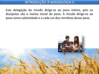 Esta delegação da missão dirige-se ao povo inteiro, pois os
discípulos são o núcleo inicial do povo. A missão dirige-se ao
povo como coletividade e a cada um dos membros desse povo.
INTRODUÇÃO À MISSIOLOGIA II
 