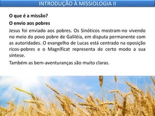 O que é a missão?
O envio aos pobres
Jesus foi enviado aos pobres. Os Sinóticos mostram-no vivendo
no meio do povo pobre de Galiléia, em disputa permanente com
as autoridades. O evangelho de Lucas está centrado na oposição
ricos-pobres e o Magníficat representa de certo modo a sua
síntese.
Também as bem-aventuranças são muito claras.
INTRODUÇÃO À MISSIOLOGIA II
 