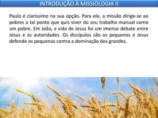 Paulo é claríssimo na sua opção. Para ele, a missão dirige-se ao
pobres a tal ponto que quis viver do seu trabalho manual como
um pobre. Em João, a vida de Jesus foi um imenso debate entre
Jesus e as autoridades. Os discípulos são os pequenos e Jesus
defende os pequenos contra a dominação dos grandes.
INTRODUÇÃO À MISSIOLOGIA II
 