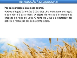 Por que a missão é envio aos pobres?
Porque o objeto da missão é para eles uma mensagem de alegria
e que não o é para todos. O objeto da missão é o anúncio da
chegada do reino de Deus. O reino de Deus é a libertação dos
pobres: a realização das bem-aventuranças.
INTRODUÇÃO À MISSIOLOGIA II
 