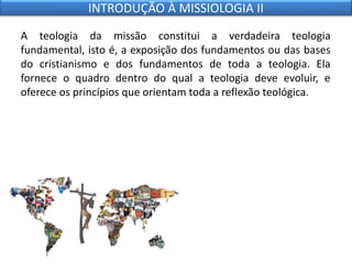 A teologia da missão constitui a verdadeira teologia
fundamental, isto é, a exposição dos fundamentos ou das bases
do cristianismo e dos fundamentos de toda a teologia. Ela
fornece o quadro dentro do qual a teologia deve evoluir, e
oferece os princípios que orientam toda a reflexão teológica.
INTRODUÇÃO À MISSIOLOGIA II
 
