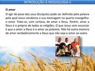 O amor
O agir do povo dos seus discípulos pode ser definido pela palavra
pela qual Jesus condensa a sua mensagem no quarto evangelho:
o amor. Trata-se, com certeza, de amar a Deus. Porém, amar a
Deus é o próprio de todas as religiões. O que Jesus vem anunciar
é que o amor a Deus é o amor ao próximo. Não há outra maneira
de amar verdadeiramente a Deus que não seja o amor ao outro.
INTRODUÇÃO À MISSIOLOGIA II
 