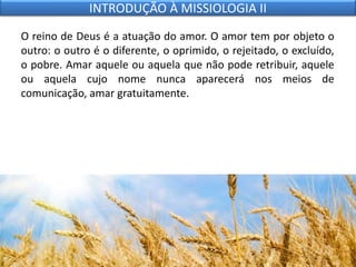 O reino de Deus é a atuação do amor. O amor tem por objeto o
outro: o outro é o diferente, o oprimido, o rejeitado, o excluído,
o pobre. Amar aquele ou aquela que não pode retribuir, aquele
ou aquela cujo nome nunca aparecerá nos meios de
comunicação, amar gratuitamente.
INTRODUÇÃO À MISSIOLOGIA II
 