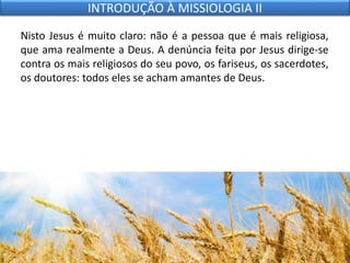 Nisto Jesus é muito claro: não é a pessoa que é mais religiosa,
que ama realmente a Deus. A denúncia feita por Jesus dirige-se
contra os mais religiosos do seu povo, os fariseus, os sacerdotes,
os doutores: todos eles se acham amantes de Deus.
INTRODUÇÃO À MISSIOLOGIA II
 