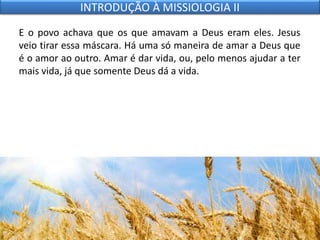E o povo achava que os que amavam a Deus eram eles. Jesus
veio tirar essa máscara. Há uma só maneira de amar a Deus que
é o amor ao outro. Amar é dar vida, ou, pelo menos ajudar a ter
mais vida, já que somente Deus dá a vida.
INTRODUÇÃO À MISSIOLOGIA II
 