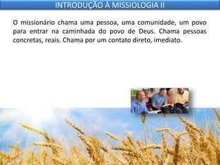 O missionário chama uma pessoa, uma comunidade, um povo
para entrar na caminhada do povo de Deus. Chama pessoas
concretas, reais. Chama por um contato direto, imediato.
INTRODUÇÃO À MISSIOLOGIA II
 