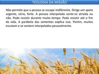 Não permite que a pessoa se escape indiferente. Dirige um apelo
urgente, sério, forte. A pessoa interpelada sente-se atraída ou
não. Pode resistir durante muito tempo. Pode resistir até o fim
da vida. A parábola das sementes explica isso. Porém, muitos
escutam e se sentem interpelados pessoalmente.
TEOLOGIA DA MISSÃO
 