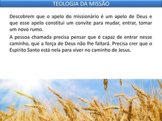 Descobrem que o apelo do missionário é um apelo de Deus e
que esse apelo constitui um convite para mudar, entrar, tomar
um novo rumo.
A pessoa chamada precisa pensar que é capaz de entrar nesse
caminho, que a força de Deus não lhe faltará. Precisa crer que o
Espírito Santo está nela para viver no caminho de Jesus.
TEOLOGIA DA MISSÃO
 