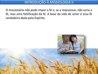 O missionário não pode impor a fé e, se a impusesse, não seria a
fé, mas uma falsificação da fé. A base da vida de amor é essa fé
verdadeira dada pelo Espírito.
INTRODUÇÃO À MISSIOLOGIA II
 