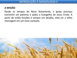 A MISSÃO
Desde os tempos do Novo Testamento, a Igreja precisou
transmitir em palavras e ações o Evangelho de Jesus Cristo. A
partir de então missões é sempre um desafio, visto ser a velha
mensagem em um novo contexto.
INTRODUÇÃO À MISSIOLOGIA II
 