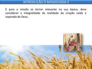 E para a missão se tornar relevante na sua época, deve
considerar a integralidade da realidade da criação caída e
separada de Deus.
INTRODUÇÃO À MISSIOLOGIA II
 