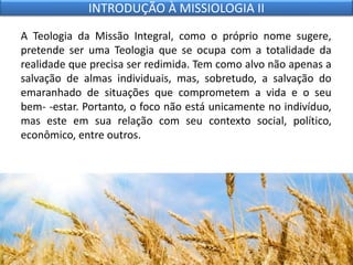 A Teologia da Missão Integral, como o próprio nome sugere,
pretende ser uma Teologia que se ocupa com a totalidade da
realidade que precisa ser redimida. Tem como alvo não apenas a
salvação de almas individuais, mas, sobretudo, a salvação do
emaranhado de situações que comprometem a vida e o seu
bem- -estar. Portanto, o foco não está unicamente no indivíduo,
mas este em sua relação com seu contexto social, político,
econômico, entre outros.
INTRODUÇÃO À MISSIOLOGIA II
 