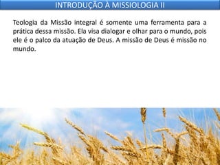 Teologia da Missão integral é somente uma ferramenta para a
prática dessa missão. Ela visa dialogar e olhar para o mundo, pois
ele é o palco da atuação de Deus. A missão de Deus é missão no
mundo.
INTRODUÇÃO À MISSIOLOGIA II
 