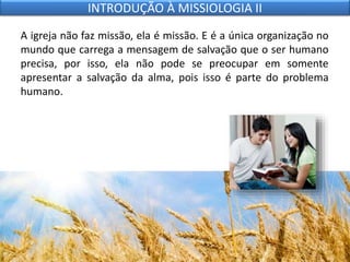 A igreja não faz missão, ela é missão. E é a única organização no
mundo que carrega a mensagem de salvação que o ser humano
precisa, por isso, ela não pode se preocupar em somente
apresentar a salvação da alma, pois isso é parte do problema
humano.
INTRODUÇÃO À MISSIOLOGIA II
 