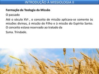 Formação da Teologia da Missão
O passado
Até o século XVI , o conceito de missão aplicava-se somente às
missões divinas, á missão do Filho e à missão do Espírito Santo.
O conceito estava reservado ao tratado da
Ssma. Trindade.
INTRODUÇÃO À MISSIOLOGIA II
 