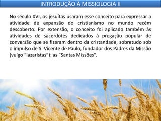 No século XVI, os jesuítas usaram esse conceito para expressar a
atividade de expansão do cristianismo no mundo recém
descoberto. Por extensão, o conceito foi aplicado também às
atividades de sacerdotes dedicados à pregação popular de
conversão que se fizeram dentro da cristandade, sobretudo sob
o impulso de S. Vicente de Paulo, fundador dos Padres da Missão
(vulgo “lazaristas”): as “Santas Missões”.
INTRODUÇÃO À MISSIOLOGIA II
 