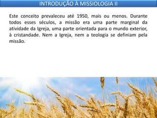 Este conceito prevaleceu até 1950, mais ou menos. Durante
todos esses séculos, a missão era uma parte marginal da
atividade da Igreja, uma parte orientada para o mundo exterior,
à cristandade. Nem a Igreja, nem a teologia se definiam pela
missão.
INTRODUÇÃO À MISSIOLOGIA II
 