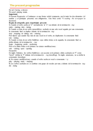 The present progressive
He isn’t having a shower.
We aren’t playing tennis.
Importante
El Present Progressive o Continuous es una forma verbal compuesta, por lo tanto los dos elementos (el
auxiliar y el participio presente) son obligatorios. Una frase como *I reading the newspaper es
incorrecta.
Reglas de ortografía para el participio presente
1. Cuando el verbo acaba en “e” normalmente la “e” cae delante de la terminación -ing:
make – making; take – taking.
2. Cuando se trata de un verbo monosilábico acabado en una sola vocal seguida por una consonante,
la consonante final se duplica delante de la terminación -ing:
stop – stopping; sit -sitting; win – winning.
Pero fijaros que cuando hay más de una vocal en el verbo, no duplicamos la consonante final:
rain – raining
3. Cuando se trata de un verbo bisilábico cuya sílaba tónica es la segunda, la consonante final se
dobla delante de la terminación – ing:
begin – beginning; prefer – preferring.
Pero si la sílaba tónica es la primera no existen modificaciones:
visit – visiting; open – opening
Excepción:
En inglés británico, los verbos bisilábicos con accento en la primera sílaba acabados en “l” como
“travel” doblan la “l” delante de la terminación – ing (travelling). En inglés americano, no se dobla la
consonante (traveling).
4. No existen modificaciones cuando el verbo acaba en vocal o consonante + y:
play – playing; study – studying
5. Los verbos acabados en -ie cambian este grupo de vocales por una y delante de la terminación -ing:
die – dying
 