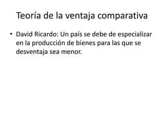 Teoría de la ventaja comparativaDavid Ricardo: Un país se debe de especializar en la producción de bienes para las que se desventaja sea menor. 
