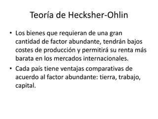 Teoría de Hecksher-OhlinLos bienes que requieran de una gran cantidad de factor abundante, tendrán bajos costes de producción y permitirá su renta más barata en los mercados internacionales.Cada país tiene ventajas comparativas de acuerdo al factor abundante: tierra, trabajo, capital. 