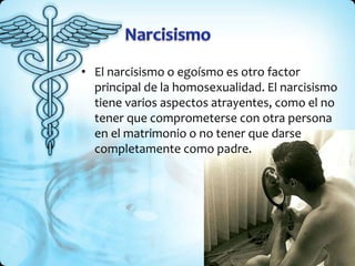 • El narcisismo o egoísmo es otro factor
principal de la homosexualidad. El narcisismo
tiene varios aspectos atrayentes, como el no
tener que comprometerse con otra persona
en el matrimonio o no tener que darse
completamente como padre.
 