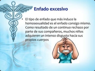 • El tipo de enfado que más induce la
homosexualidad es el enfado consigo mismo.
Como resultado de un continuo rechazo por
parte de sus compañeros, muchos niños
adquieren un intenso disgusto hacia sus
propios cuerpos
 