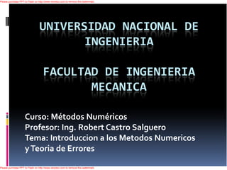 Please purchase PPT to Flash on http://www.verydoc.com to remove this watermark.




                                 UNIVERSIDAD NACIONAL DE
                                        INGENIERIA

                                    FACULTAD DE INGENIERIA
                                           MECANICA

                    Curso: Métodos Numéricos
                    Profesor: Ing. Robert Castro Salguero
                    Tema: Introduccion a los Metodos Numericos
                    y Teoria de Errores
Please purchase PPT to Flash on http://www.verydoc.com to remove this watermark.
 