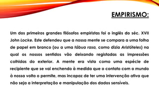 EMPIRISMO:
Um dos primeiros grandes filósofos empiristas foi o inglês do séc. XVII
John Locke. Este defendeu que a nossa mente se compara a uma folha
de papel em branco (ou a uma tábua rasa, como dizia Aristóteles) na
qual os nossos sentidos vão deixando registadas as impressões
colhidas do exterior. A mente era vista como uma espécie de
recipiente que se vai enchendo à medida que o contato com o mundo
à nossa volta o permite, mas incapaz de ter uma intervenção ativa que
não seja a interpretação e manipulação dos dados sensíveis.
 