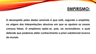 EMPIRISMO:
O desrespeito pelos dados sensíveis é que está, segundo o empirista,
na origem das interpretações abusivas em que se apoiam as nossas
crenças falsas. O empirismo opõe-se, pois, ao racionalismo, o qual
defende que podemos obter conhecimento a priori substancial acerca
do mundo.
 