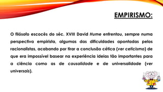 EMPIRISMO:
O filósofo escocês do séc. XVIII David Hume enfrentou, sempre numa
perspectiva empirista, algumas das dificuldades apontadas pelos
racionalistas, acabando por tirar a conclusão cética (ver ceticismo) de
que era impossível basear na experiência ideias tão importantes para
a ciência como as de causalidade e de universalidade (ver
universais).
 