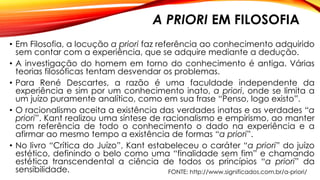 A PRIORI EM FILOSOFIA
• Em Filosofia, a locução a priori faz referência ao conhecimento adquirido
sem contar com a experiência, que se adquire mediante a dedução.
• A investigação do homem em torno do conhecimento é antiga. Várias
teorias filosóficas tentam desvendar os problemas.
• Para René Descartes, a razão é uma faculdade independente da
experiência e sim por um conhecimento inato, a priori, onde se limita a
um juízo puramente analítico, como em sua frase “Penso, logo existo”.
• O racionalismo aceita a existência das verdades inatas e as verdades “a
priori”. Kant realizou uma síntese de racionalismo e empirismo, ao manter
com referência de todo o conhecimento o dado na experiência e a
afirmar ao mesmo tempo a existência de formas “a priori”.
• No livro “Crítica do Juízo”, Kant estabeleceu o caráter “a priori” do juízo
estético, definindo o belo como uma “finalidade sem fim” e chamando
estética transcendental a ciência de todos os princípios “a priori” da
sensibilidade. FONTE: http://www.significados.com.br/a-priori/
 