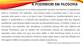 A POSTERIORI EM FILOSOFIA
Conhecemos a posteriori uma dada proposição quando recorremos à experiência
para a conhecer. Por exemplo, uma pessoa sabe a posteriori que o céu é azul
quando olha para o céu e vê que é azul. Considera-se, tradicionalmente, que a
lógica, a matemática e a filosofia são disciplinas a priori porque têm por objecto
problemas cuja solução implica recorrer ao pensamento puro. A história, a física e a
economia, por exemplo, são disciplinas a posteriori porque têm por objecto de
estudo fenómenos que só podem ser conhecidos através da experiência; por
exemplo: para saber em que ano Buzz Aldrin e Neil Armstrong foram à Lua é
necessário consultar documentos históricos; para saber qual a taxa de inflação em
Portugal em 2003 é necessário consultar dados económicos.
FONTE: http://www.defnarede.com/a.html
 