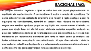 RACIONALISMO:
A posição filosófica segundo a qual a razão tem um papel preponderante na
aquisição de conhecimento. O racionalismo é assim o oposto do empirismo. Tal
como existem versões radicais de empirismo que negam à razão qualquer papel na
aquisição de conhecimento, também as versões mais radicais de racionalismo
negam aos sentidos qualquer papel na aquisição de conhecimento. Contudo, ao
passo que ainda hoje em dia há quem defenda posições empiristas radicais, as
posições racionalistas radicais só foram populares na Grécia antiga. As versões mais
moderadas de racionalismo defendem que tanto a razão como os sentidos são
fontes substanciais de aquisição de conhecimento. Há que não confundir a ideia de
que podemos adquirir conhecimento a priori acerca do mundo com a ideia de que o
conhecimento não seria possível sem termos experiência do mundo.
 