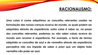 RACIONALISMO:
Uma coisa é como adquirimos os conceitos relevantes usados na
formulação das nossas crenças acerca do mundo, os quais podem ser
adquiridos através da experiência; outra coisa é saber se, na posse
dos conceitos relevantes, podemos ou não saber coisas acerca do
mundo sem recorrer à experiência. Por exemplo, o facto de termos
adquirido os conceitos de azul e de vermelho através da experiência
perceptiva não nos impede de saber a priori que um objeto todo
vermelho não pode ser azul.
 