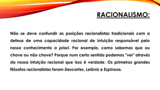 RACIONALISMO:
Não se deve confundir as posições racionalistas tradicionais com a
defesa de uma capacidade racional de intuição responsável pelo
nosso conhecimento a priori. Por exemplo, como sabemos que ou
chove ou não chove? Porque num certo sentido podemos "ver" através
da nossa intuição racional que isso é verdade. Os primeiros grandes
filósofos racionalistas foram Descartes, Leibniz e Espinosa.
 