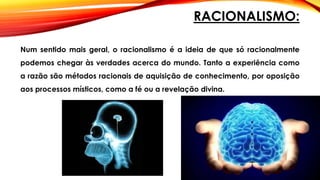 RACIONALISMO:
Num sentido mais geral, o racionalismo é a ideia de que só racionalmente
podemos chegar às verdades acerca do mundo. Tanto a experiência como
a razão são métodos racionais de aquisição de conhecimento, por oposição
aos processos místicos, como a fé ou a revelação divina.
 