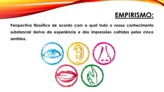 EMPIRISMO:
Perspectiva filosófica de acordo com a qual todo o nosso conhecimento
substancial deriva da experiência e das impressões colhidas pelos cinco
sentidos.
 