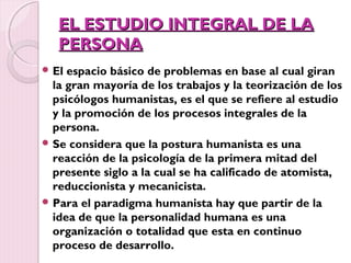 EL ESTUDIO INTEGRAL DE LA
   PERSONA
 El espacio básico de problemas en base al cual giran
  la gran mayoría de los trabajos y la teorización de los
  psicólogos humanistas, es el que se refiere al estudio
  y la promoción de los procesos integrales de la
  persona.
 Se considera que la postura humanista es una
  reacción de la psicología de la primera mitad del
  presente siglo a la cual se ha calificado de atomista,
  reduccionista y mecanicista.
 Para el paradigma humanista hay que partir de la
  idea de que la personalidad humana es una
  organización o totalidad que esta en continuo
  proceso de desarrollo.
 