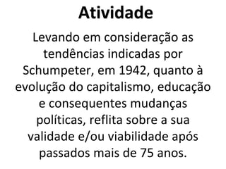 Atividade
Levando em consideração as
tendências indicadas por
Schumpeter, em 1942, quanto à
evolução do capitalismo, educação
e consequentes mudanças
políticas, reflita sobre a sua
validade e/ou viabilidade após
passados mais de 75 anos.
 