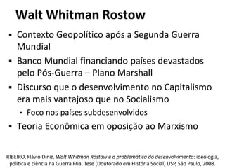 Walt Whitman Rostow
 Contexto Geopolítico após a Segunda Guerra
Mundial
 Banco Mundial financiando países devastados
pelo Pós-Guerra – Plano Marshall
 Discurso que o desenvolvimento no Capitalismo
era mais vantajoso que no Socialismo
• Foco nos países subdesenvolvidos
 Teoria Econômica em oposição ao Marxismo
RIBEIRO, Flávio Diniz. Walt Whitman Rostow e a problemática do desenvolvimento: ideologia,
política e ciência na Guerra Fria. Tese (Doutorado em História Social) USP, São Paulo, 2008.
 