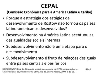 CEPAL
(Comissão Econômica para a América Latina e Caribe)
 Porque a estratégia dos estágios de
desenvolvimento de Rostow não tornou os países
latino-americanos desenvolvidos?
 Desenvolvimento na América Latina acentuou as
desigualdades sociais internas
 Subdesenvolvimento não é uma etapa para o
desenvolvimento
 Subdesenvolvimento é fruto de relações desiguais
entre países centrais e periféricos
BIELSCHOWSKY, Ricardo. Cinquenta anos de pensamento na CEPAL: uma resenha. In: ______ (Org.).
Cinquenta anos de pensamento na CEPAL. Rio de Janeiro: Record, 2000. p. 13-68.
 