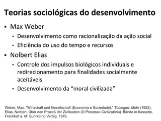 Teorias sociológicas do desenvolvimento
 Max Weber
• Desenvolvimento como racionalização da ação social
• Eficiência do uso do tempo e recursos
 Nolbert Elias
• Controle dos impulsos biológicos individuais e
redirecionamento para finalidades socialmente
aceitáveis
• Desenvolvimento da “moral civilizada”
Weber, Max. "Wirtschaft und Gesellschaft (Economia e Sociedade)." Tübingen: Mohr (1922).
Elias, Norbert. Über den Prozeß der Zivilisation (O Processo Civilizatório). Bände in Kassette.
Frankfurt a. M: Suhrkamp Verlag, 1976.
 